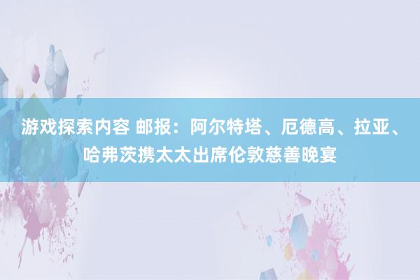 游戏探索内容 邮报：阿尔特塔、厄德高、拉亚、哈弗茨携太太出席伦敦慈善晚宴