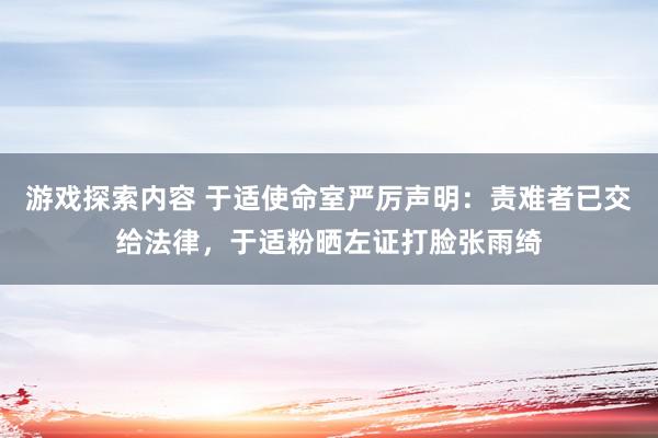 游戏探索内容 于适使命室严厉声明：责难者已交给法律，于适粉晒左证打脸张雨绮