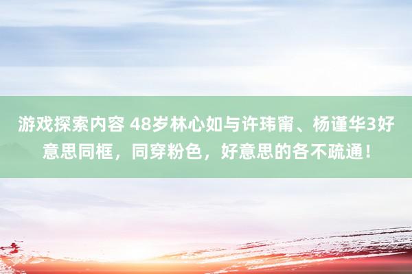 游戏探索内容 48岁林心如与许玮甯、杨谨华3好意思同框，同穿粉色，好意思的各不疏通！