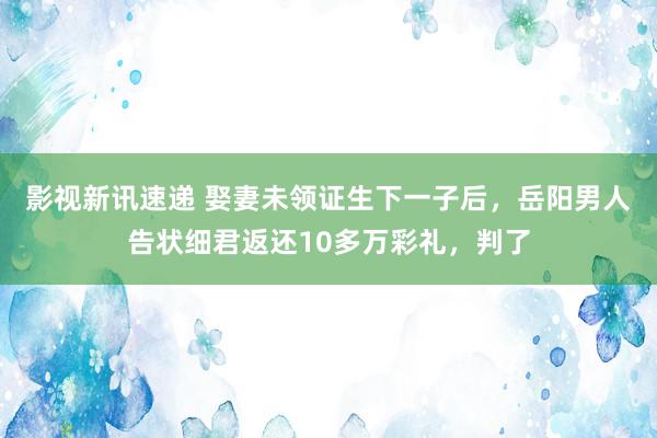 影视新讯速递 娶妻未领证生下一子后，岳阳男人告状细君返还10多万彩礼，判了