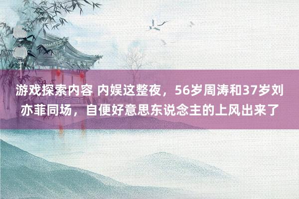 游戏探索内容 内娱这整夜，56岁周涛和37岁刘亦菲同场，自便好意思东说念主的上风出来了