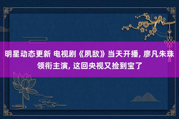 明星动态更新 电视剧《夙敌》当天开播, 廖凡朱珠领衔主演, 这回央视又捡到宝了