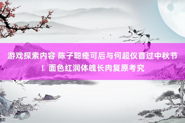 游戏探索内容 陈子聪痊可后与何超仪首过中秋节！面色红润体魄长肉复原考究