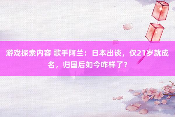 游戏探索内容 歌手阿兰：日本出谈，仅21岁就成名，归国后如今咋样了？