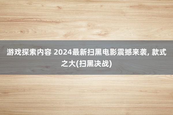 游戏探索内容 2024最新扫黑电影震撼来袭, 款式之大(扫黑决战)