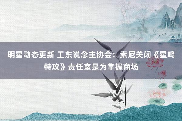 明星动态更新 工东说念主协会：索尼关闭《星鸣特攻》责任室是为掌握商场