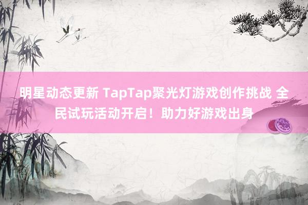 明星动态更新 TapTap聚光灯游戏创作挑战 全民试玩活动开启！助力好游戏出身