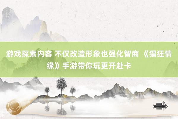 游戏探索内容 不仅改造形象也强化智商 《猖狂情缘》手游带你玩更开赴卡