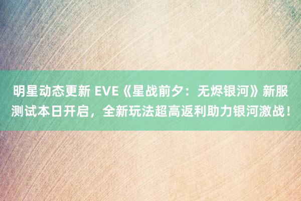 明星动态更新 EVE《星战前夕：无烬银河》新服测试本日开启，全新玩法超高返利助力银河激战！