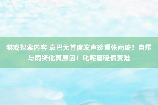 游戏探索内容 袁巴元首度发声珍重张雨绮！自爆与雨绮仳离原因！叱咤葛晓倩责难