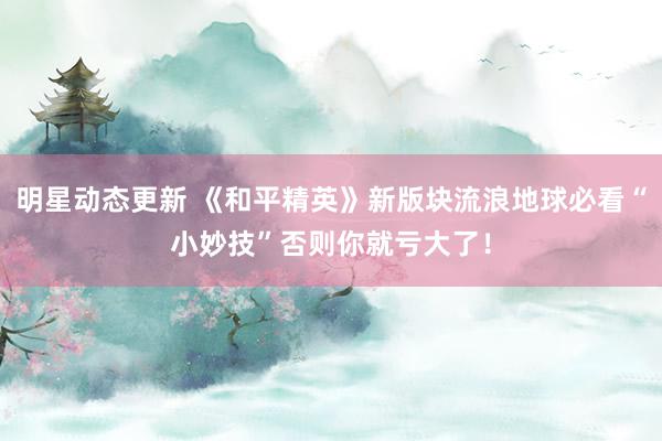 明星动态更新 《和平精英》新版块流浪地球必看“小妙技”否则你就亏大了！