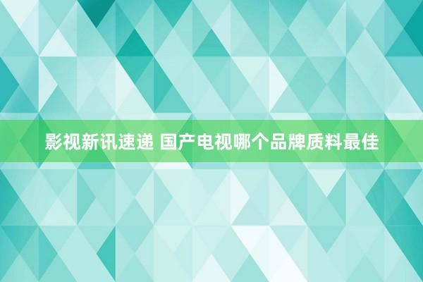 影视新讯速递 国产电视哪个品牌质料最佳