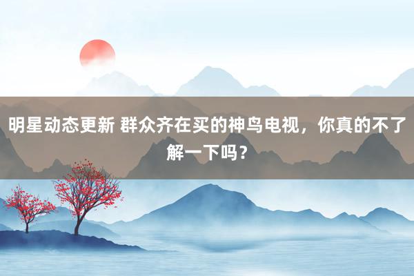 明星动态更新 群众齐在买的神鸟电视，你真的不了解一下吗？