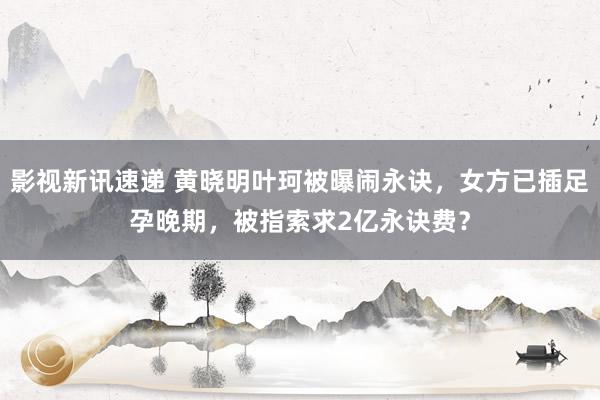 影视新讯速递 黄晓明叶珂被曝闹永诀，女方已插足孕晚期，被指索求2亿永诀费？