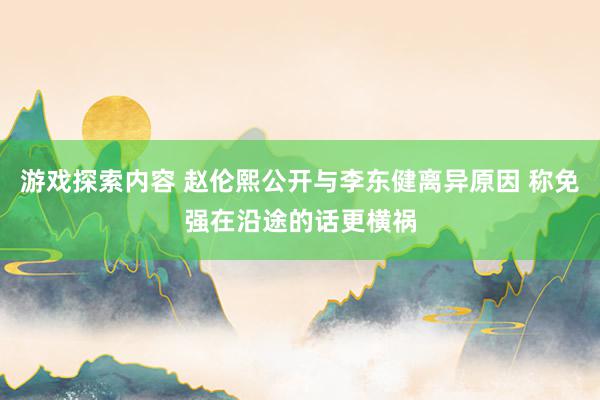 游戏探索内容 赵伦熙公开与李东健离异原因 称免强在沿途的话更横祸