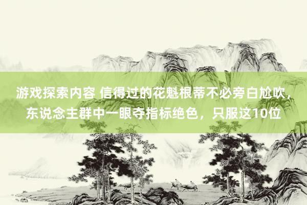 游戏探索内容 信得过的花魁根蒂不必旁白尬吹，东说念主群中一眼夺指标绝色，只服这10位