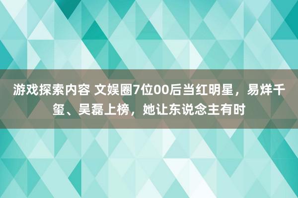 游戏探索内容 文娱圈7位00后当红明星，易烊千玺、吴磊上榜，她让东说念主有时