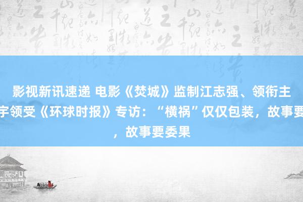 影视新讯速递 电影《焚城》监制江志强、领衔主演白宇领受《环球时报》专访：“横祸”仅仅包装，故事要委果