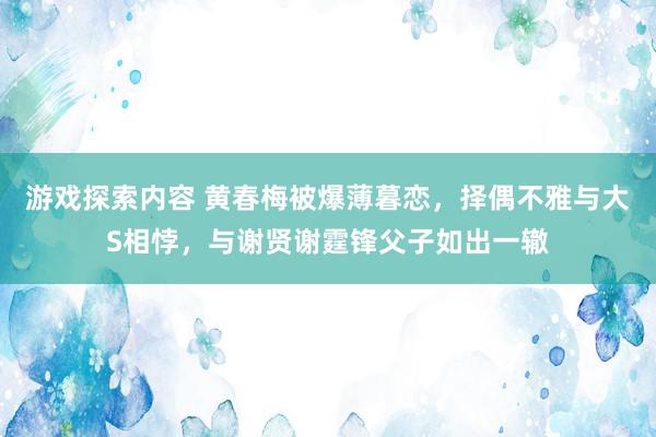 游戏探索内容 黄春梅被爆薄暮恋，择偶不雅与大S相悖，与谢贤谢霆锋父子如出一辙