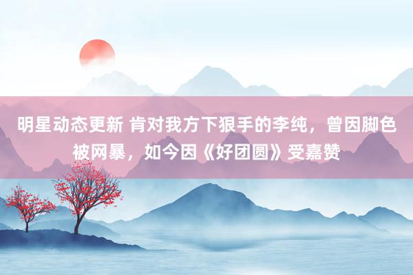 明星动态更新 肯对我方下狠手的李纯，曾因脚色被网暴，如今因《好团圆》受嘉赞