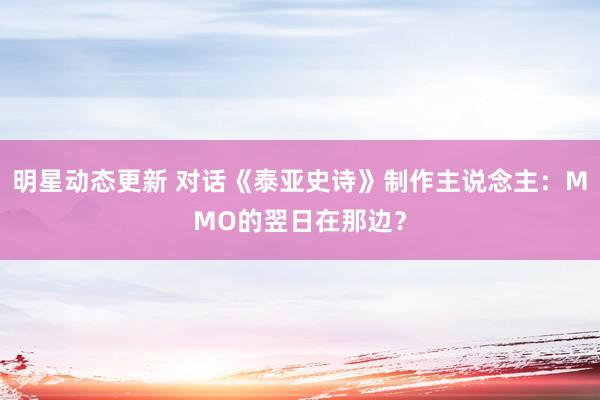 明星动态更新 对话《泰亚史诗》制作主说念主：MMO的翌日在那边？