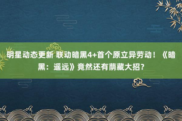 明星动态更新 联动暗黑4+首个原立异劳动！《暗黑：遥远》竟然还有荫藏大招？