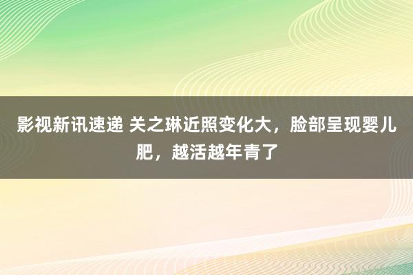 影视新讯速递 关之琳近照变化大，脸部呈现婴儿肥，越活越年青了