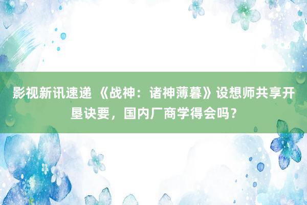 影视新讯速递 《战神：诸神薄暮》设想师共享开垦诀要，国内厂商学得会吗？