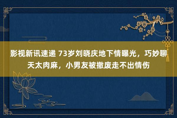 影视新讯速递 73岁刘晓庆地下情曝光，巧妙聊天太肉麻，小男友被撤废走不出情伤