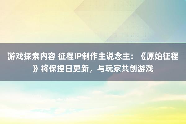 游戏探索内容 征程IP制作主说念主：《原始征程》将保捏日更新，与玩家共创游戏