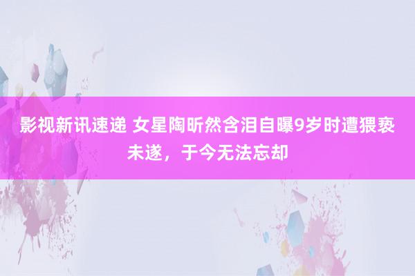 影视新讯速递 女星陶昕然含泪自曝9岁时遭猥亵未遂，于今无法忘却