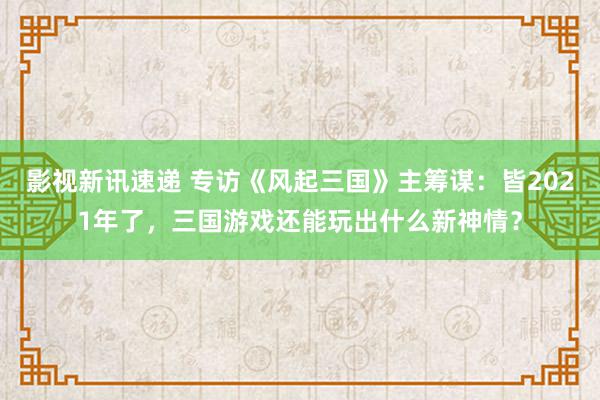 影视新讯速递 专访《风起三国》主筹谋：皆2021年了，三国游戏还能玩出什么新神情？