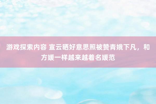 游戏探索内容 宣云晒好意思照被赞青娥下凡，和方媛一样越来越着名媛范