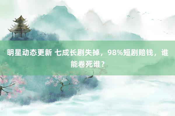 明星动态更新 七成长剧失掉，98%短剧赔钱，谁能卷死谁？