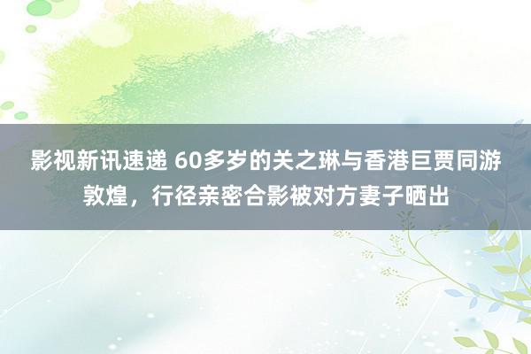 影视新讯速递 60多岁的关之琳与香港巨贾同游敦煌，行径亲密合影被对方妻子晒出