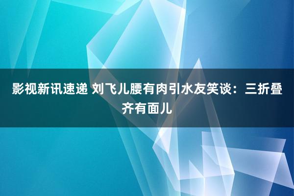 影视新讯速递 刘飞儿腰有肉引水友笑谈：三折叠齐有面儿