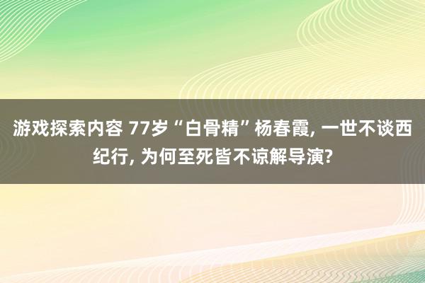 游戏探索内容 77岁“白骨精”杨春霞, 一世不谈西纪行, 为何至死皆不谅解导演?