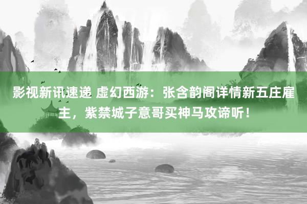 影视新讯速递 虚幻西游：张含韵阁详情新五庄雇主，紫禁城子意哥买神马攻谛听！