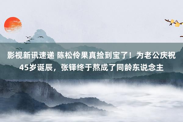 影视新讯速递 陈松伶果真捡到宝了！为老公庆祝45岁诞辰，张铎终于熬成了同龄东说念主