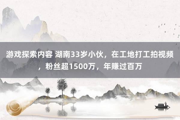 游戏探索内容 湖南33岁小伙，在工地打工拍视频，粉丝超1500万，年赚过百万