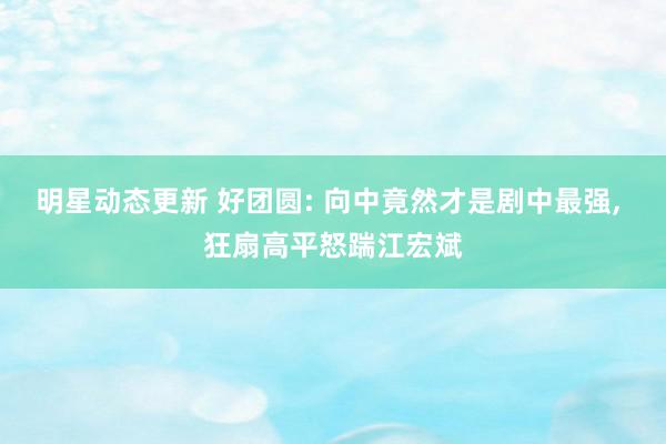 明星动态更新 好团圆: 向中竟然才是剧中最强, 狂扇高平怒踹江宏斌