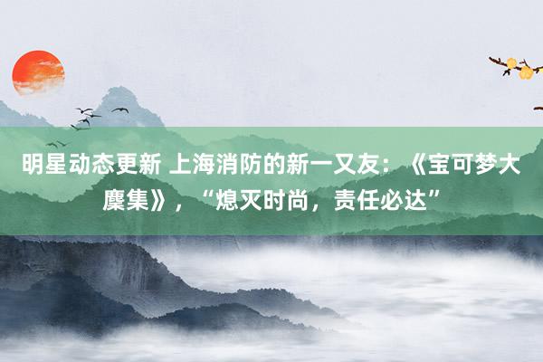 明星动态更新 上海消防的新一又友：《宝可梦大麇集》，“熄灭时尚，责任必达”