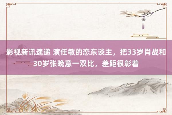 影视新讯速递 演任敏的恋东谈主，把33岁肖战和30岁张晚意一双比，差距很彰着