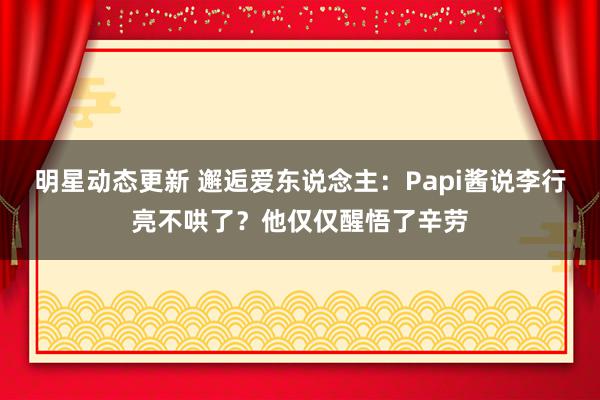 明星动态更新 邂逅爱东说念主：Papi酱说李行亮不哄了？他仅仅醒悟了辛劳