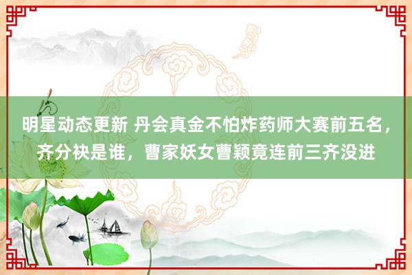 明星动态更新 丹会真金不怕炸药师大赛前五名，齐分袂是谁，曹家妖女曹颖竟连前三齐没进