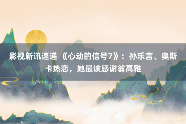 影视新讯速递 《心动的信号7》：孙乐言、奥斯卡热恋，她最该感谢翁高雅