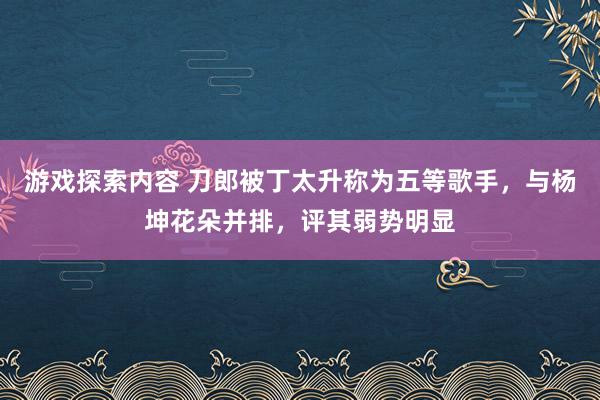 游戏探索内容 刀郎被丁太升称为五等歌手，与杨坤花朵并排，评其弱势明显