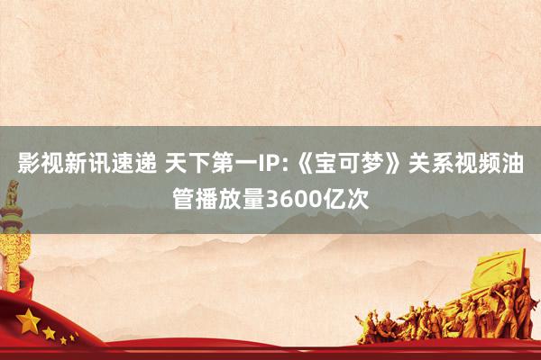 影视新讯速递 天下第一IP:《宝可梦》关系视频油管播放量3600亿次