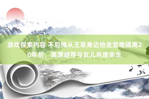 游戏探索内容 不后悔从王菲身边抢走窦唯隔离20年后，高原遴荐与女儿共度余生