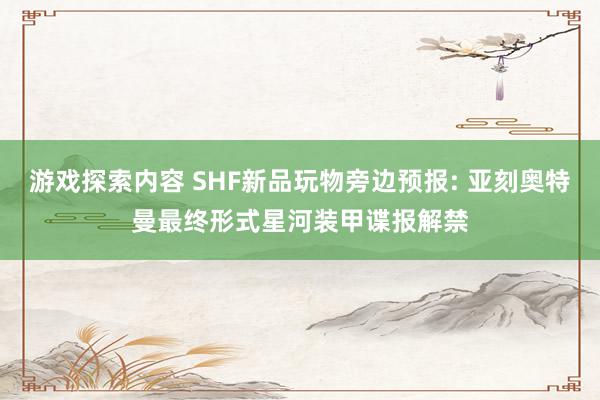 游戏探索内容 SHF新品玩物旁边预报: 亚刻奥特曼最终形式星河装甲谍报解禁